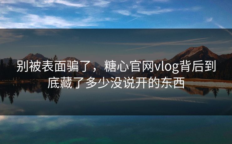 别被表面骗了，糖心官网vlog背后到底藏了多少没说开的东西