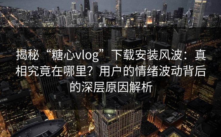 揭秘“糖心vlog”下载安装风波：真相究竟在哪里？用户的情绪波动背后的深层原因解析