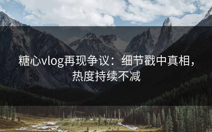 糖心vlog再现争议：细节戳中真相，热度持续不减