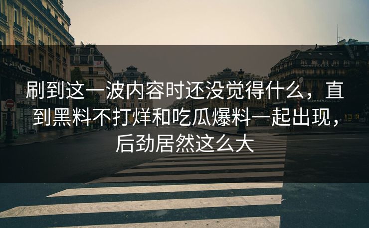 刷到这一波内容时还没觉得什么，直到黑料不打烊和吃瓜爆料一起出现，后劲居然这么大