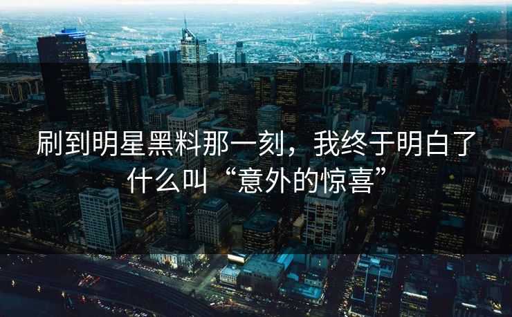 刷到明星黑料那一刻，我终于明白了什么叫“意外的惊喜”