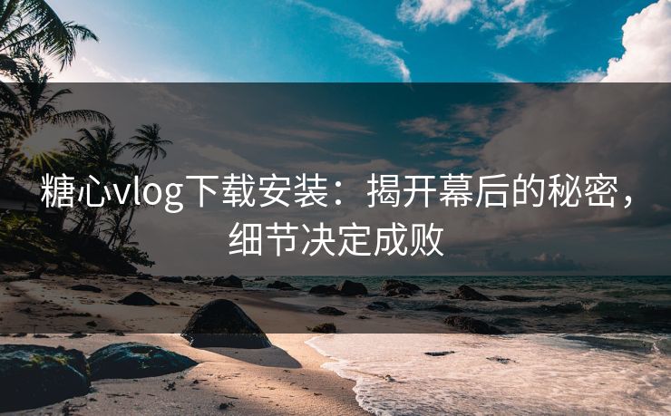糖心vlog下载安装：揭开幕后的秘密，细节决定成败