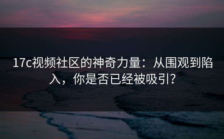 17c视频社区的神奇力量：从围观到陷入，你是否已经被吸引？