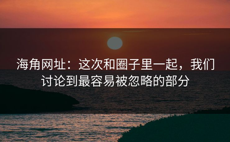 海角网址：这次和圈子里一起，我们讨论到最容易被忽略的部分