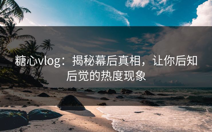 糖心vlog：揭秘幕后真相，让你后知后觉的热度现象