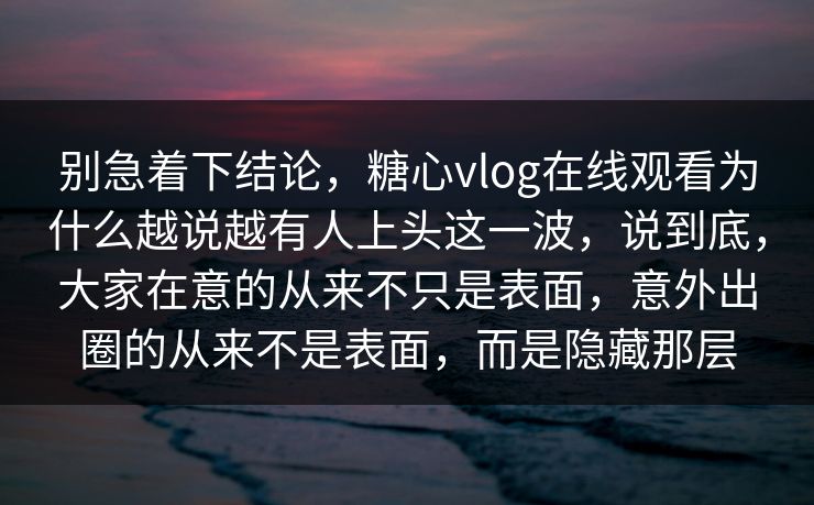 别急着下结论，糖心vlog在线观看为什么越说越有人上头这一波，说到底，大家在意的从来不只是表面，意外出圈的从来不是表面，而是隐藏那层