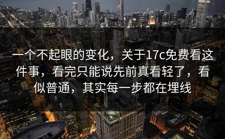 一个不起眼的变化，关于17c免费看这件事，看完只能说先前真看轻了，看似普通，其实每一步都在埋线  第1张
