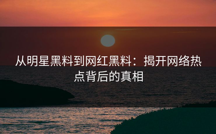 从明星黑料到网红黑料：揭开网络热点背后的真相
