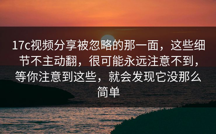 17c视频分享被忽略的那一面，这些细节不主动翻，很可能永远注意不到，等你注意到这些，就会发现它没那么简单