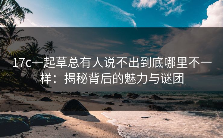 17c一起草总有人说不出到底哪里不一样：揭秘背后的魅力与谜团