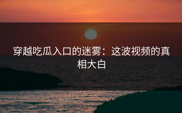 穿越吃瓜入口的迷雾：这波视频的真相大白