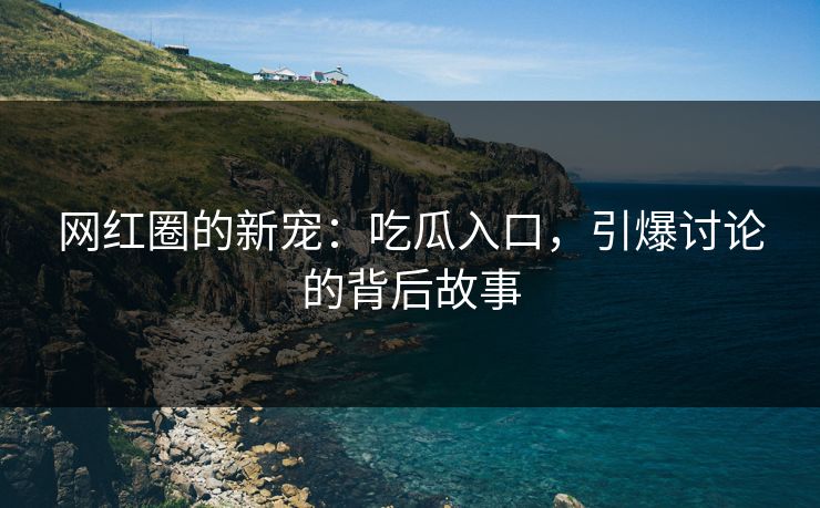 网红圈的新宠：吃瓜入口，引爆讨论的背后故事