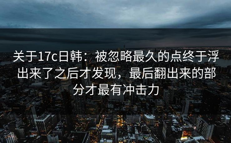 关于17c日韩：被忽略最久的点终于浮出来了之后才发现，最后翻出来的部分才最有冲击力  第1张